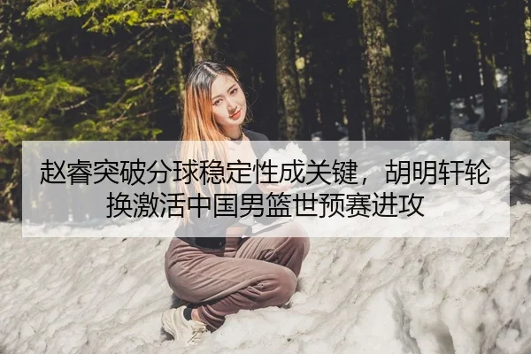 赵睿突破分球稳定性成关键，胡明轩轮换激活中国男篮世预赛进攻