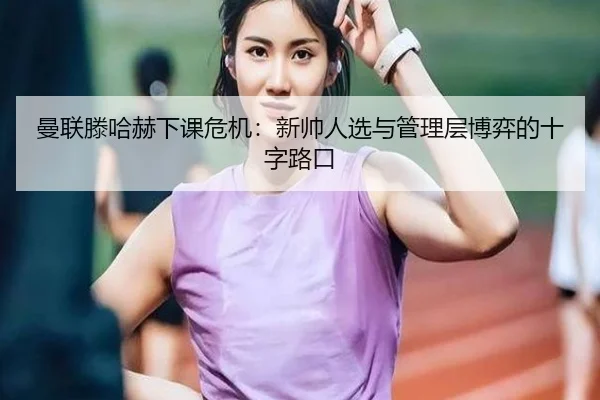 曼联滕哈赫下课危机：新帅人选与管理层博弈的十字路口