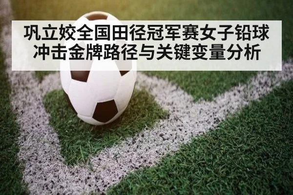 巩立姣全国田径冠军赛女子铅球冲击金牌路径与关键变量分析